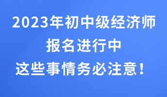 2023年初中級經(jīng)濟(jì)師報名進(jìn)行中 這些事情務(wù)必注意！