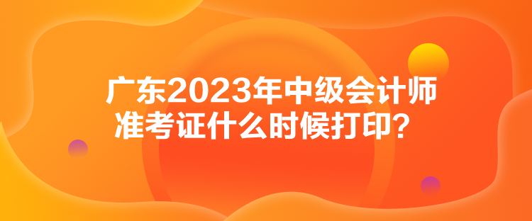 廣東2023年中級會計師準(zhǔn)考證什么時候打??？