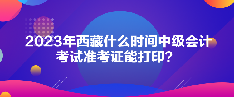 2023年西藏什么時間中級會計考試準(zhǔn)考證能打印？