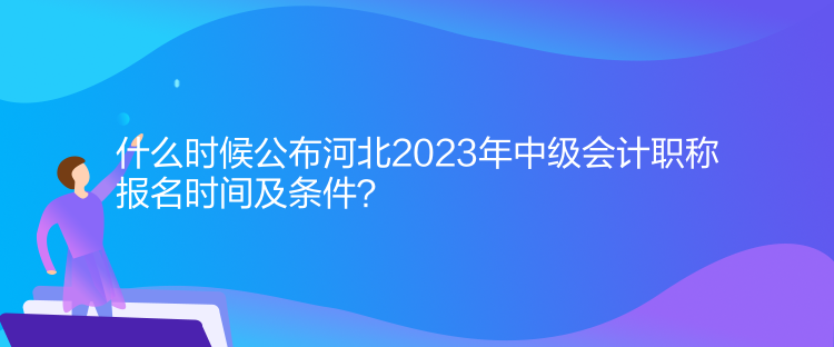 什么時候公布河北2023年中級會計職稱報名時間及條件？