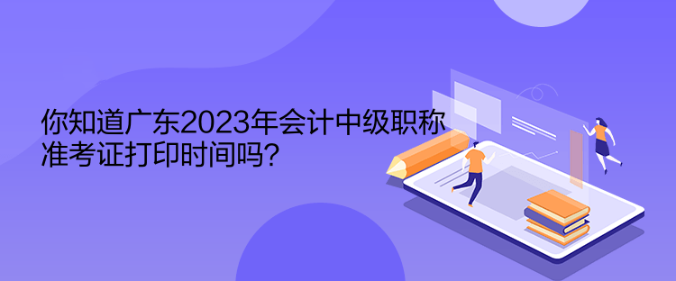你知道廣東2023年會計(jì)中級職稱準(zhǔn)考證打印時間嗎？