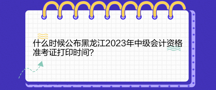什么時(shí)候公布黑龍江2023年中級(jí)會(huì)計(jì)資格準(zhǔn)考證打印時(shí)間？