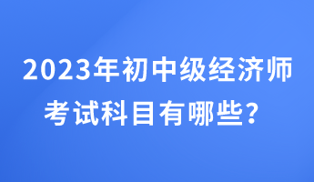 2023年初中級(jí)經(jīng)濟(jì)師考試科目有哪些？