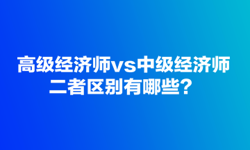 高級(jí)經(jīng)濟(jì)師vs中級(jí)經(jīng)濟(jì)師，二者區(qū)別有哪些？