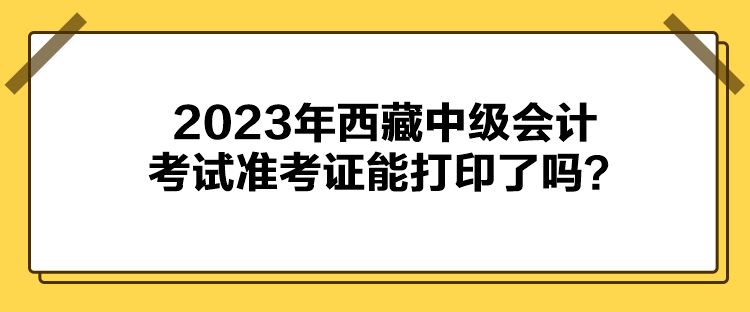 2023年西藏中級(jí)會(huì)計(jì)考試準(zhǔn)考證能打印了嗎？