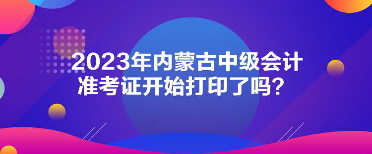 2023年內(nèi)蒙古中級會計(jì)準(zhǔn)考證開始打印了嗎？
