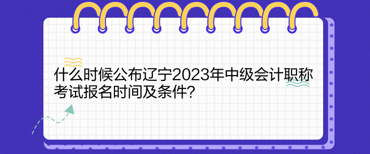 什么時候公布遼寧2023年中級會計職稱考試報名時間及條件？