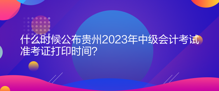 什么時候公布貴州2023年中級會計考試準(zhǔn)考證打印時間？