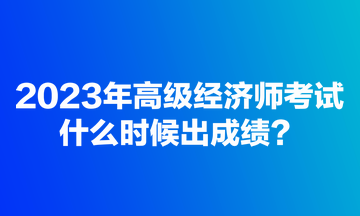 2023年高級經(jīng)濟(jì)師考試什么時候出成績？