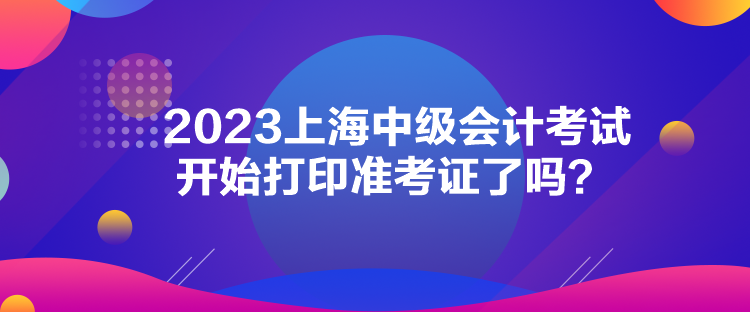 2023上海中級(jí)會(huì)計(jì)考試開始打印準(zhǔn)考證了嗎？