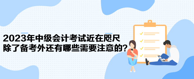 2023年中級會計考試近在咫尺 除了備考外還有哪些需要注意的？