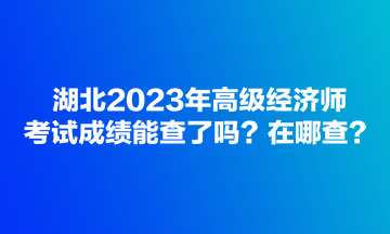 湖北2023年高級經(jīng)濟(jì)師考試成績能查了嗎？在哪查？