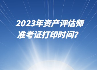 2023年資產(chǎn)評估師準(zhǔn)考證打印時間？