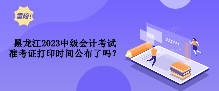 黑龍江2023中級會計考試準(zhǔn)考證打印時間公布了嗎？
