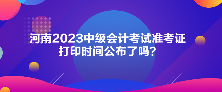 河南2023中級會計考試準考證打印時間公布了嗎？