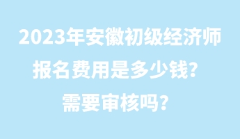 2023年安徽初級經(jīng)濟(jì)師報名費(fèi)用是多少錢？需要審核嗎？