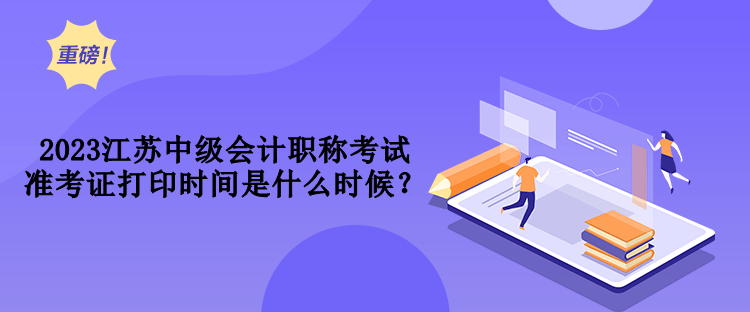2023江蘇中級會計職稱考試準考證打印時間是什么時候？
