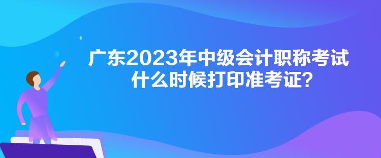 廣東2023年中級會計職稱考試什么時候打印準(zhǔn)考證？