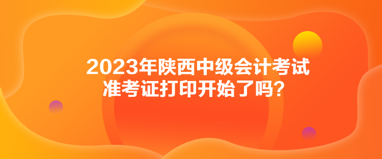 2023年陜西中級會計考試準(zhǔn)考證打印開始了嗎？