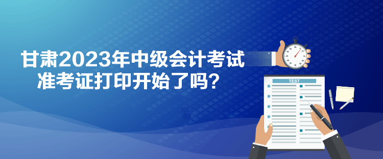 甘肅2023年中級會計(jì)考試準(zhǔn)考證打印開始了嗎？