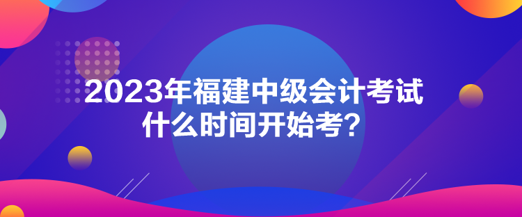 2023年福建中級會計考試什么時間開始考？