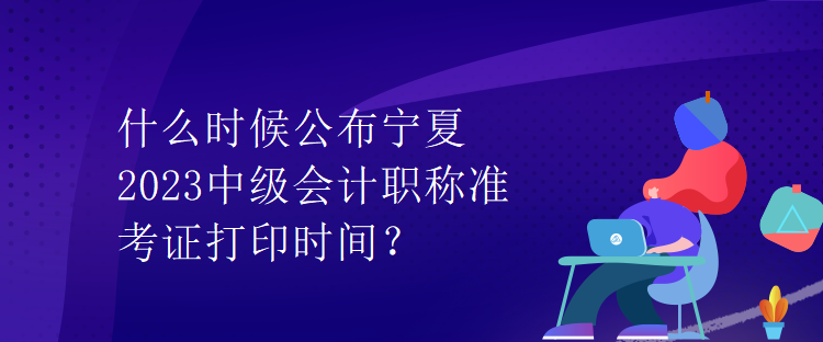 什么時候公布寧夏2023中級會計職稱準(zhǔn)考證打印時間？