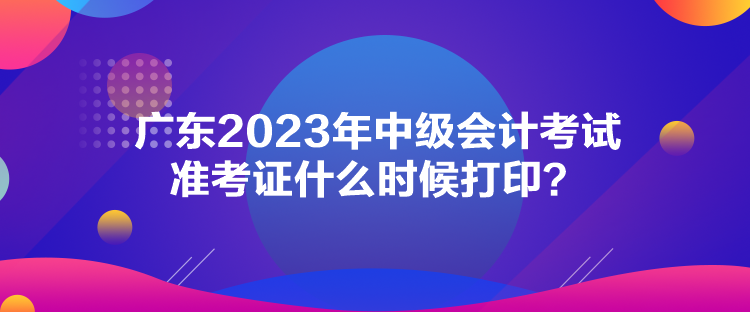 廣東2023年中級(jí)會(huì)計(jì)考試準(zhǔn)考證什么時(shí)候打??？