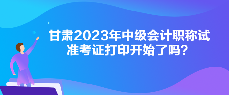 甘肅2023年中級會計(jì)職稱試準(zhǔn)考證打印開始了嗎？