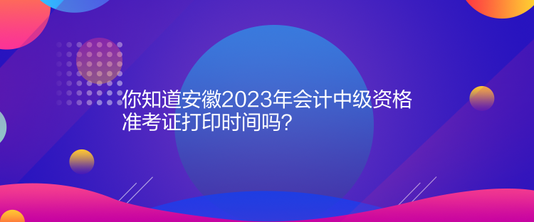 你知道安徽2023年會計中級資格準考證打印時間嗎？