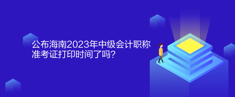 公布海南2023年中級會計職稱準考證打印時間了嗎？