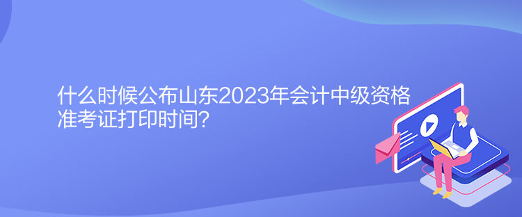 什么時候公布山東2023年會計中級資格準考證打印時間？