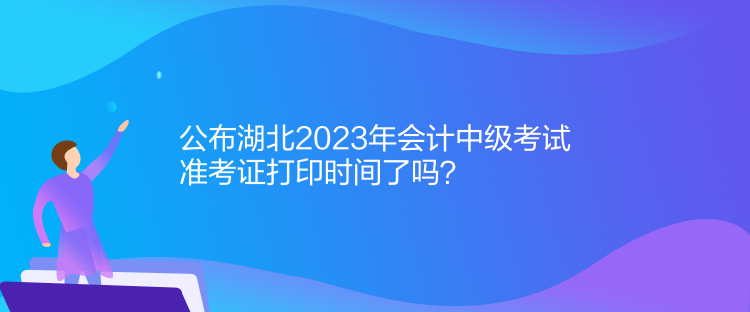 公布湖北2023年會計中級考試準(zhǔn)考證打印時間了嗎？