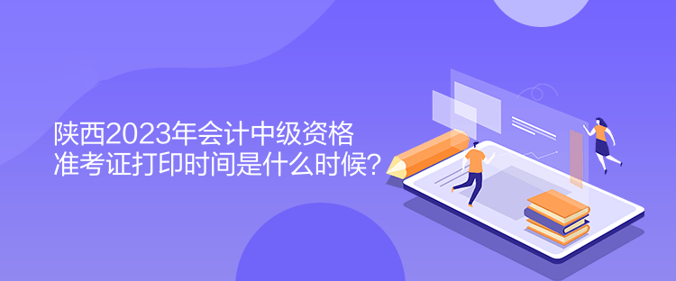 陜西2023年會計中級資格準考證打印時間是什么時候？