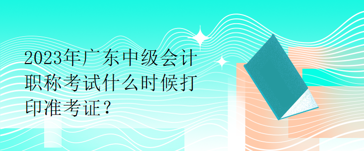 2023年廣東中級(jí)會(huì)計(jì)職稱考試什么時(shí)候打印準(zhǔn)考證？