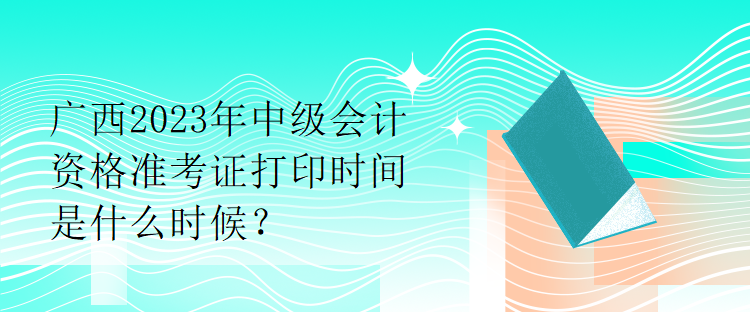 廣西2023年中級(jí)會(huì)計(jì)資格準(zhǔn)考證打印時(shí)間是什么時(shí)候？
