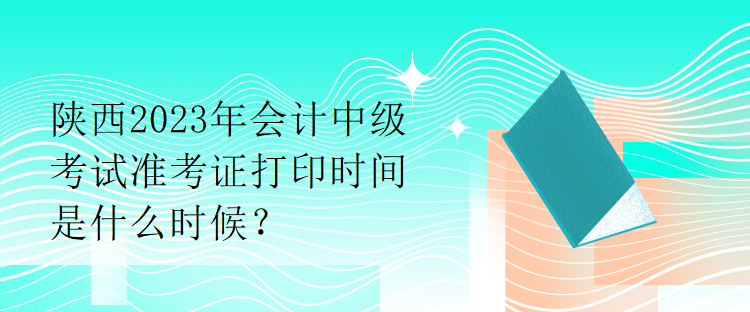 陜西2023年會計中級考試準考證打印時間是什么時候？