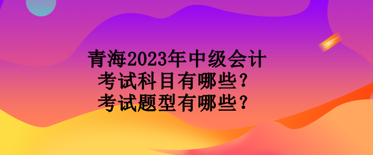 青海2023年中級(jí)會(huì)計(jì)考試科目有哪些？考試題型有哪些？