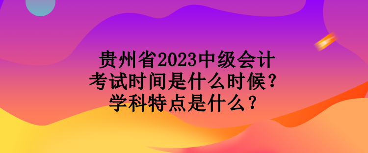貴州省2023中級(jí)會(huì)計(jì)考試時(shí)間是什么時(shí)候？學(xué)科特點(diǎn)是什么？