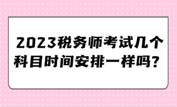 2023稅務(wù)師考試幾個科目時間安排一樣嗎？