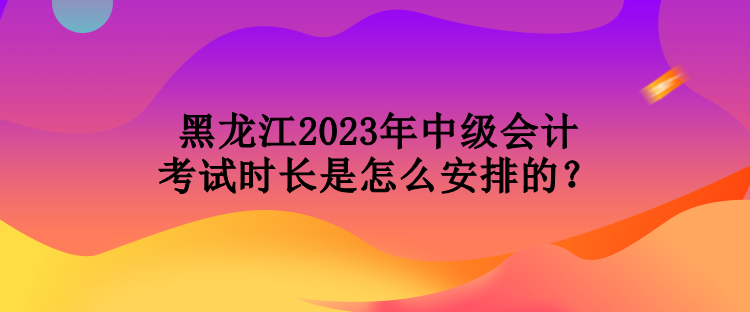 黑龍江2023年中級會計(jì)考試時長是怎么安排的？