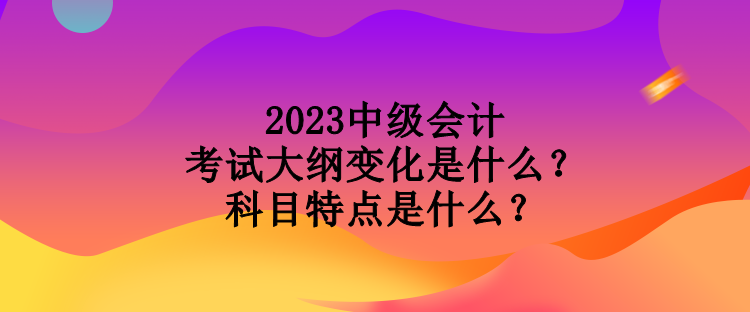 2023中級會計考試大綱變化是什么？科目特點是什么？