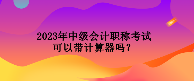 2023年中級會計職稱考試可以帶計算器嗎？