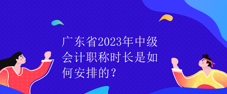 廣東省2023年中級會計職稱時長是如何安排的？