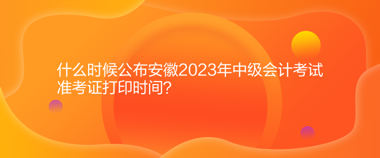 什么時候公布安徽2023年中級會計考試準(zhǔn)考證打印時間？
