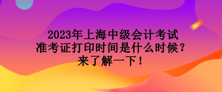 2023年上海中級會計考試準考證打印時間是什么時候？來了解一下！