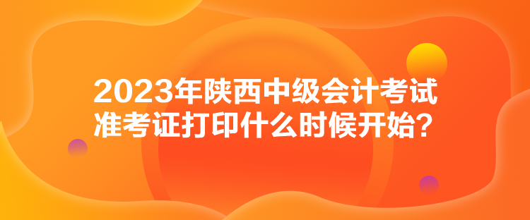 2023年陜西中級會計考試準(zhǔn)考證打印什么時候開始？