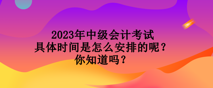 2023年中級會計考試具體時間是怎么安排的呢？你知道嗎？