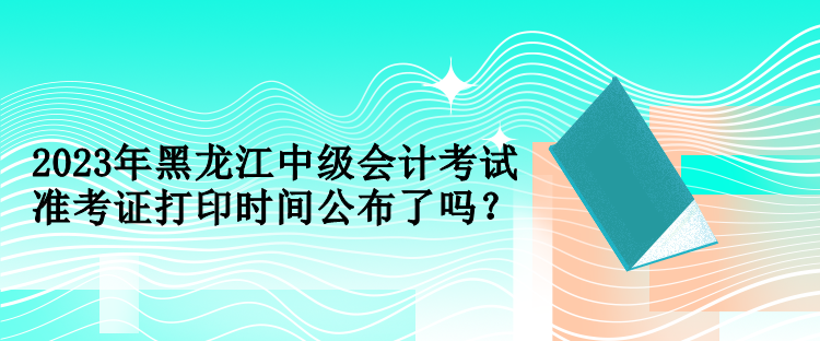 2023年黑龍江中級會計考試準(zhǔn)考證打印時間公布了嗎？