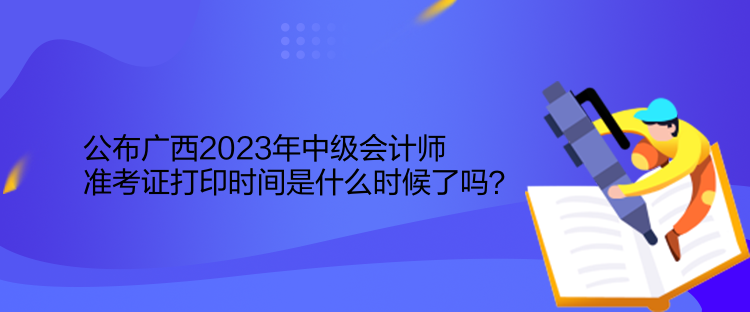 公布廣西2023年中級會計師準考證打印時間是什么時候了嗎？