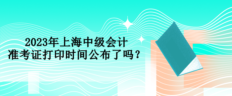 2023年上海中級(jí)會(huì)計(jì)準(zhǔn)考證打印時(shí)間公布了嗎？